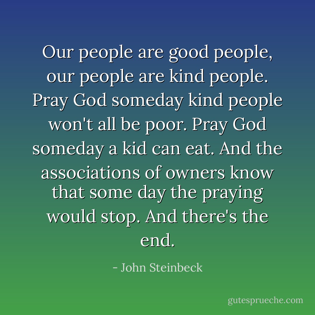 Our people are good people, our people are kind people. Pray God someday kind people won't all be poor. Pray God someday a kid can eat. And the associations of owners know that some day the praying would stop. And there's the end. - John Steinbeck