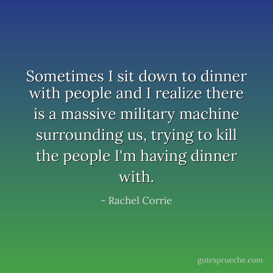 Sometimes I sit down to dinner with people and I realize there is a massive military machine surrounding us, trying to kill the people I'm having dinner with. - Rachel Corrie
