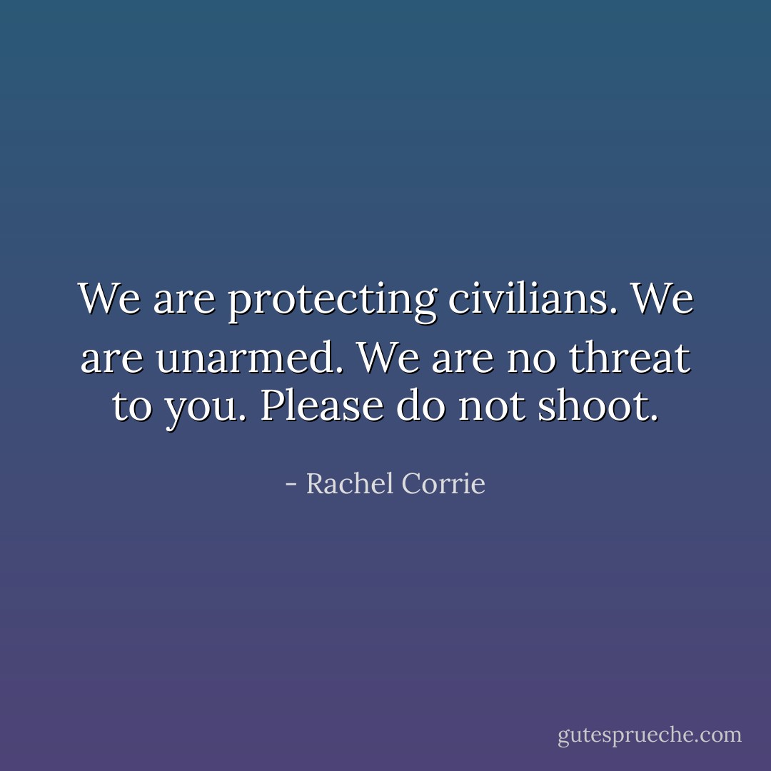 We are protecting civilians. We are unarmed. We are no threat to you. Please do not shoot. - Rachel Corrie