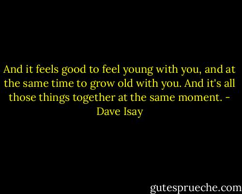 And it feels good to feel young with you, and at the same time to grow old with you. And it's all those things together at the same moment. - Dave Isay