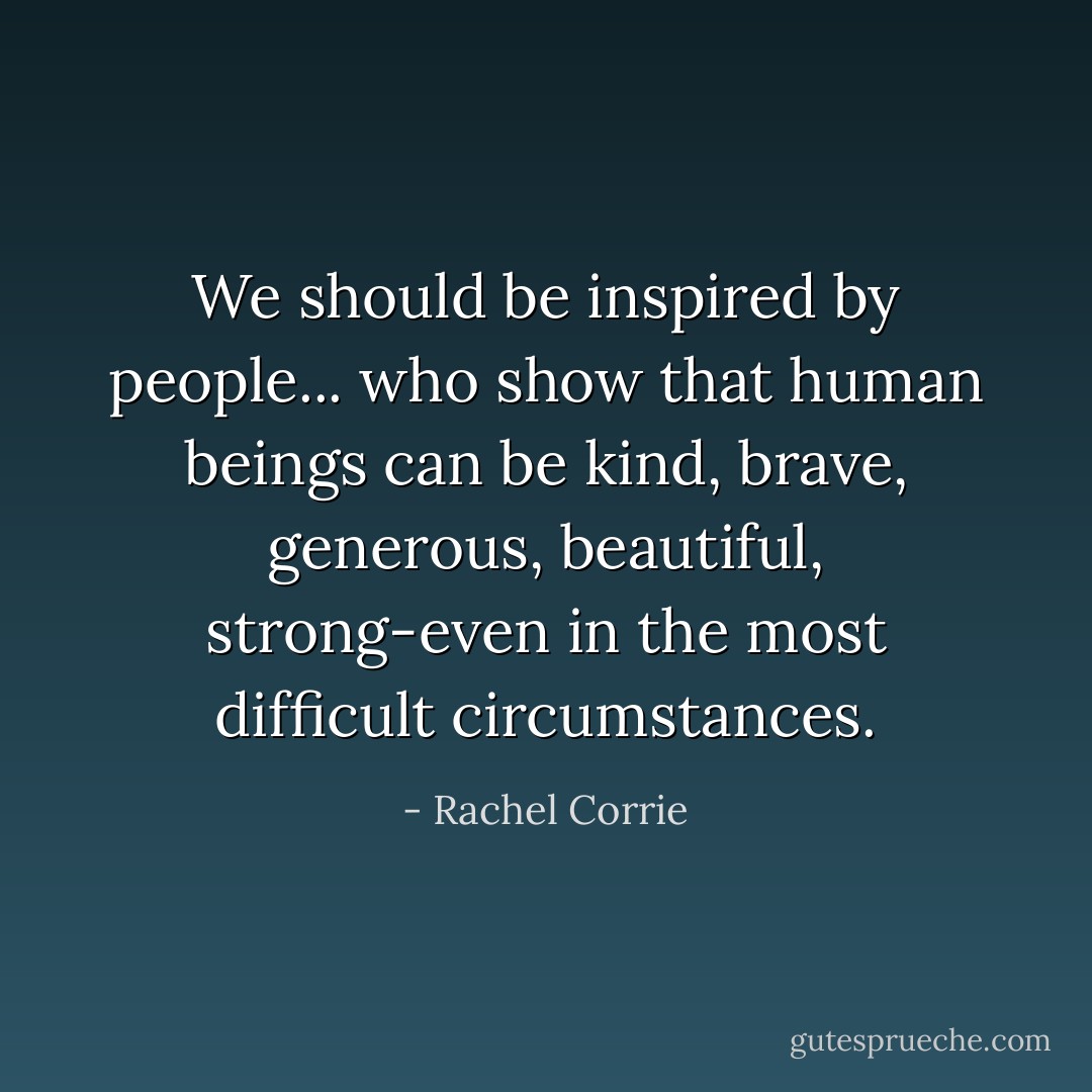 We should be inspired by people... who show that human beings can be kind, brave, generous, beautiful, strong-even in the most difficult circumstances. - Rachel Corrie