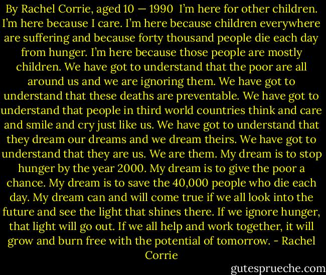 By Rachel Corrie, aged 10 — 1990<br /><br />I’m here for other children.<br />I’m here because I care.<br />I’m here because children everywhere are suffering and because forty thousand people die each day from hunger.<br />I’m here because those people are mostly children.<br />We have got to understand that the poor are all around us and we are ignoring them.<br />We have got to understand that these deaths are preventable.<br />We have got to understand that people in third world countries think and care and smile and cry just like us.<br />We have got to understand that they dream our dreams and we dream theirs.<br />We have got to understand that they are us. We are them.<br />My dream is to stop hunger by the year 2000.<br />My dream is to give the poor a chance.<br />My dream is to save the 40,000 people who die each day.<br />My dream can and will come true if we all look into the future and see the light that shines there.<br />If we ignore hunger, that light will go out.<br />If we all help and work together, it will grow and burn free with the potential of tomorrow. - Rachel Corrie