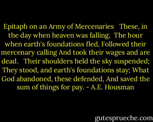 Epitaph on an Army of Mercenaries <br /><br />These, in the day when heaven was falling, <br />The hour when earth's foundations fled,<br />Followed their mercenary calling<br />And took their wages and are dead. <br /><br />Their shoulders held the sky suspended;<br />They stood, and earth's foundations stay;<br />What God abandoned, these defended,<br />And saved the sum of things for pay. - A.E. Housman
