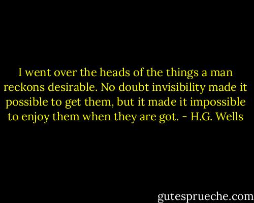 I went over the heads of the things a man reckons desirable. No doubt invisibility made it possible to get them, but it made it impossible to enjoy them when they are got. - H.G. Wells