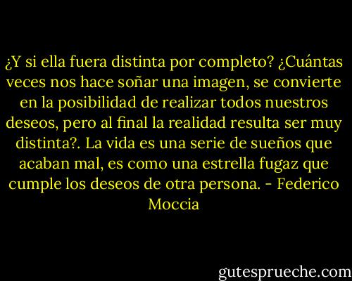 ¿Y si ella fuera distinta por completo? ¿Cuántas veces nos hace soñar una imagen, se convierte en la posibilidad de realizar todos nuestros deseos, pero al final la realidad resulta ser muy distinta?. La vida es una serie de sueños que acaban mal, es como una estrella fugaz que cumple los deseos de otra persona. - Federico Moccia