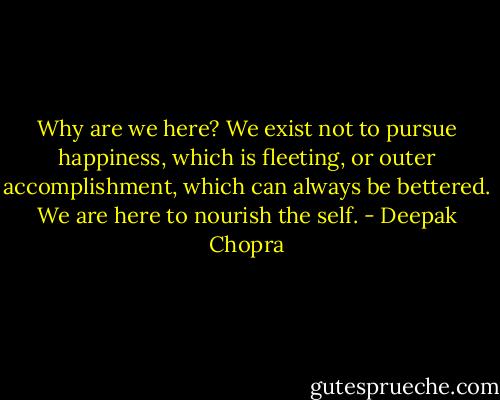 Why are we here? We exist not to pursue happiness, which is fleeting, or outer accomplishment, which can always be bettered. We are here to nourish the self. - Deepak Chopra