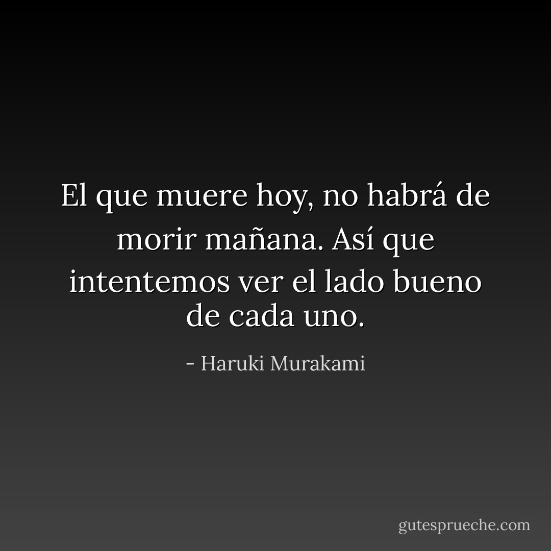 El que muere hoy, no habrá de morir mañana. Así que intentemos ver el lado bueno de cada uno. - Haruki Murakami