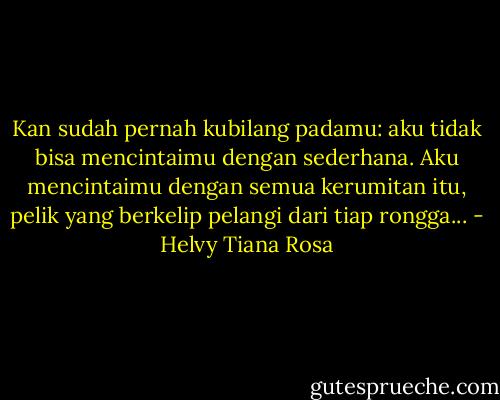 Kan sudah pernah kubilang padamu: aku tidak bisa mencintaimu dengan sederhana. Aku mencintaimu dengan semua kerumitan itu, pelik yang berkelip pelangi dari tiap rongga... - Helvy Tiana Rosa