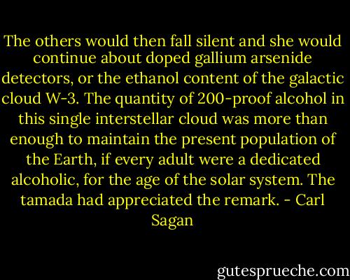 The others would then fall silent and she would continue about doped gallium arsenide detectors, or the ethanol content of the galactic cloud W-3. The quantity of 200-proof alcohol in this single interstellar cloud was more than enough to maintain the present population of the Earth, if every adult were a dedicated alcoholic, for the age of the solar system. The tamada had appreciated the remark. - Carl Sagan