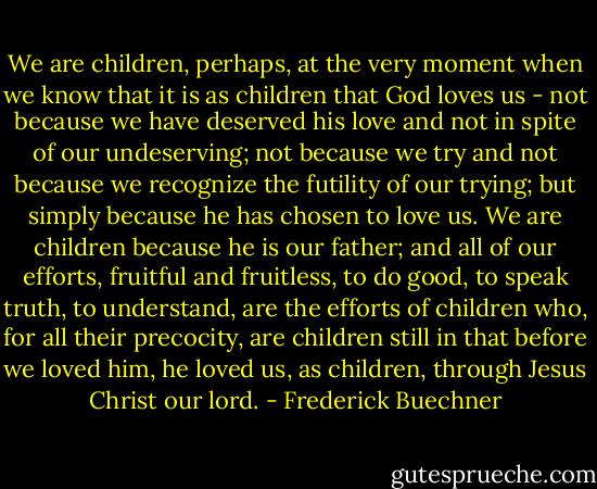 We are children, perhaps, at the very moment when we know that it is as children that God loves us - not because we have deserved his love and not in spite of our undeserving; not because we try and not because we recognize the futility of our trying; but simply because he has chosen to love us. We are children because he is our father; and all of our efforts, fruitful and fruitless, to do good, to speak truth, to understand, are the efforts of children who, for all their precocity, are children still in that before we loved him, he loved us, as children, through Jesus Christ our lord. - Frederick Buechner