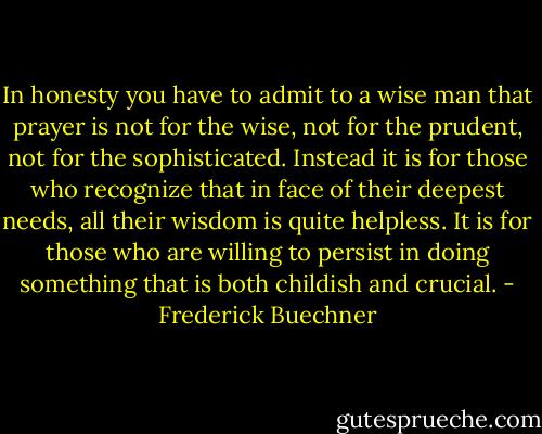 In honesty you have to admit to a wise man that prayer is not for the wise, not for the prudent, not for the sophisticated. Instead it is for those who recognize that in face of their deepest needs, all their wisdom is quite helpless. It is for those who are willing to persist in doing something that is both childish and crucial. - Frederick Buechner