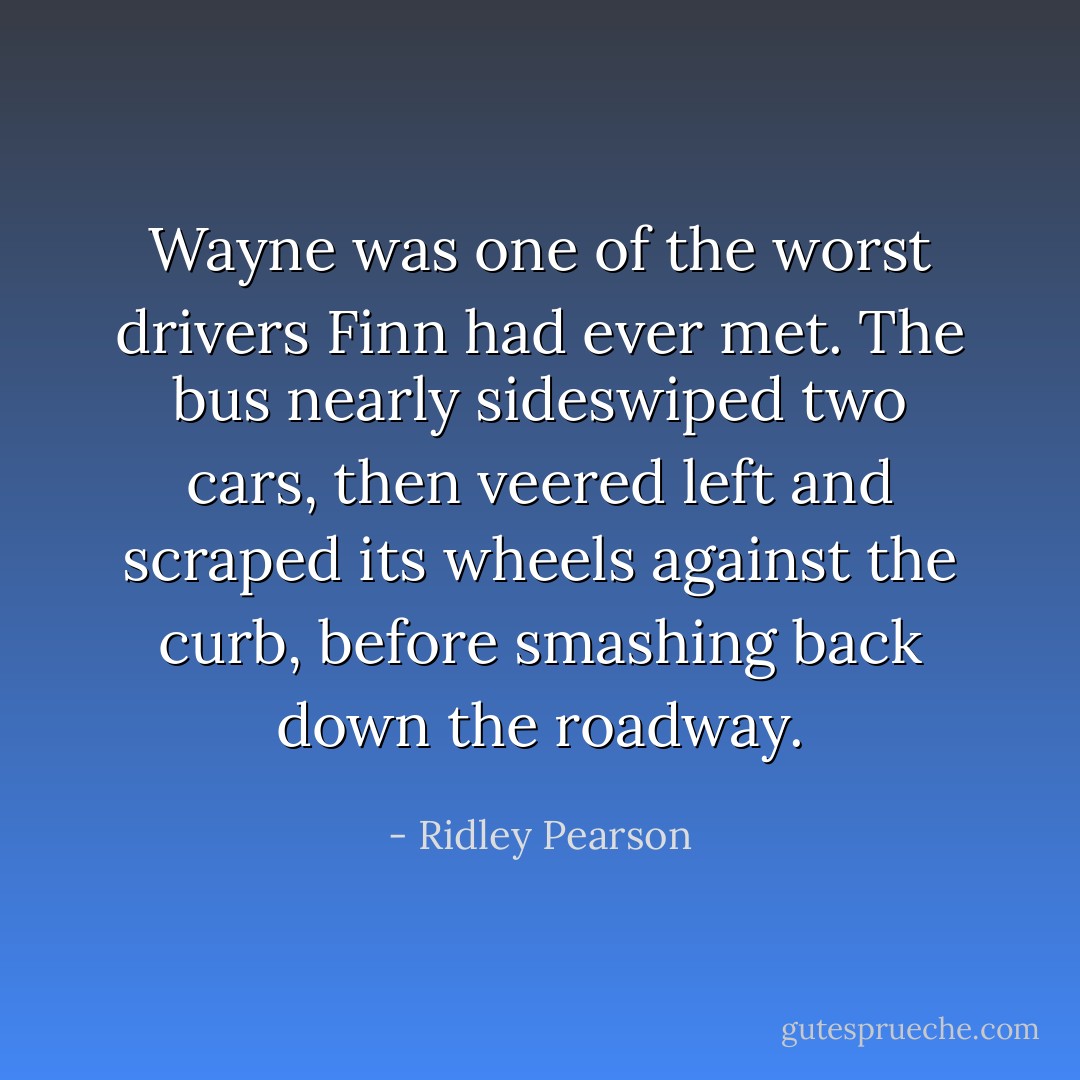 Wayne was one of the worst drivers Finn had ever met. The bus nearly sideswiped two cars, then veered left and scraped its wheels against the curb, before smashing back down the roadway. - Ridley Pearson