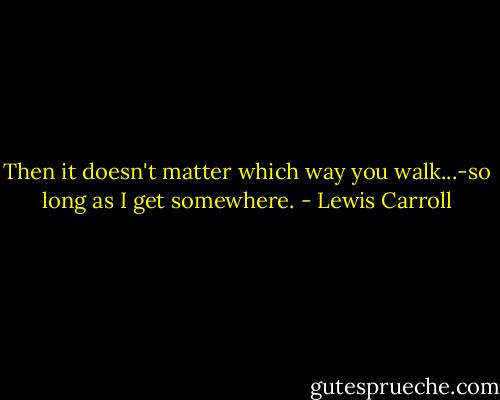 Then it doesn't matter which way you walk...-so long as I get somewhere. - Lewis Carroll
