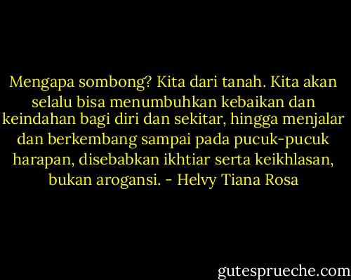 Mengapa sombong? Kita dari tanah. Kita akan selalu bisa menumbuhkan kebaikan dan keindahan bagi diri dan sekitar, hingga menjalar dan berkembang sampai pada pucuk-pucuk harapan, disebabkan ikhtiar serta keikhlasan, bukan arogansi. - Helvy Tiana Rosa
