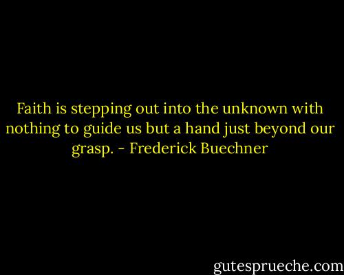 Faith is stepping out into the unknown with nothing to guide us but a hand just beyond our grasp. - Frederick Buechner