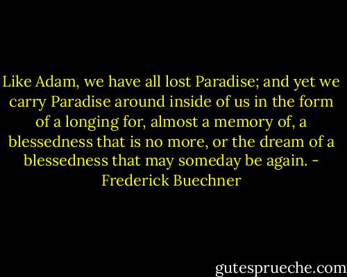 Like Adam, we have all lost Paradise; and yet we carry Paradise around inside of us in the form of a longing for, almost a memory of, a blessedness that is no more, or the dream of a blessedness that may someday be again. - Frederick Buechner