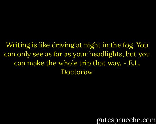 Writing is like driving at night in the fog. You can only see as far as your headlights, but you can make the whole trip that way. - E.L. Doctorow