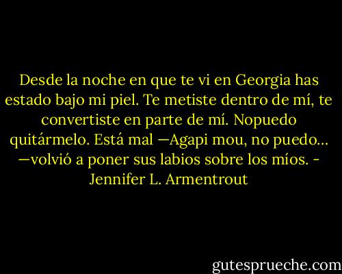 Desde la noche en que te vi en Georgia<br />has estado bajo mi piel. Te metiste dentro de mí, te convertiste en parte de mí. Nopuedo quitármelo. Está mal —Agapi mou, no puedo… —volvió a poner sus labios sobre los míos. - Jennifer L. Armentrout