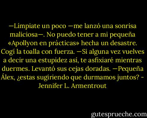—Límpiate un poco —me lanzó una sonrisa maliciosa—. No puedo tener a mi<br />pequeña «Apollyon en prácticas» hecha un desastre.<br />Cogí la toalla con fuerza.<br />—Si alguna vez vuelves a decir una estupidez así, te asfixiaré mientras duermes.<br />Levantó sus cejas doradas.<br />—Pequeña Álex, ¿estas sugiriendo que durmamos juntos? - Jennifer L. Armentrout