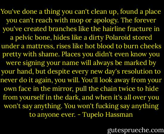 You've done a thing you can't clean up, found a place you can't reach with mop or apology. The forever you've created branches like the hairline fracture in a pelvic bone, hides like a dirty Polaroid stored under a mattress, rises like hot blood to burn cheeks pretty with shame. Places you didn't even know you were signing your name will always be marked by your hand, but despite every new day's resolution to never do it again, you will. You'll look away from your own face in the mirror, pull the chain twice to hide from yourself in the dark, and when it's all over you won't say anything. You won't fucking say anything to anyone ever. - Tupelo Hassman