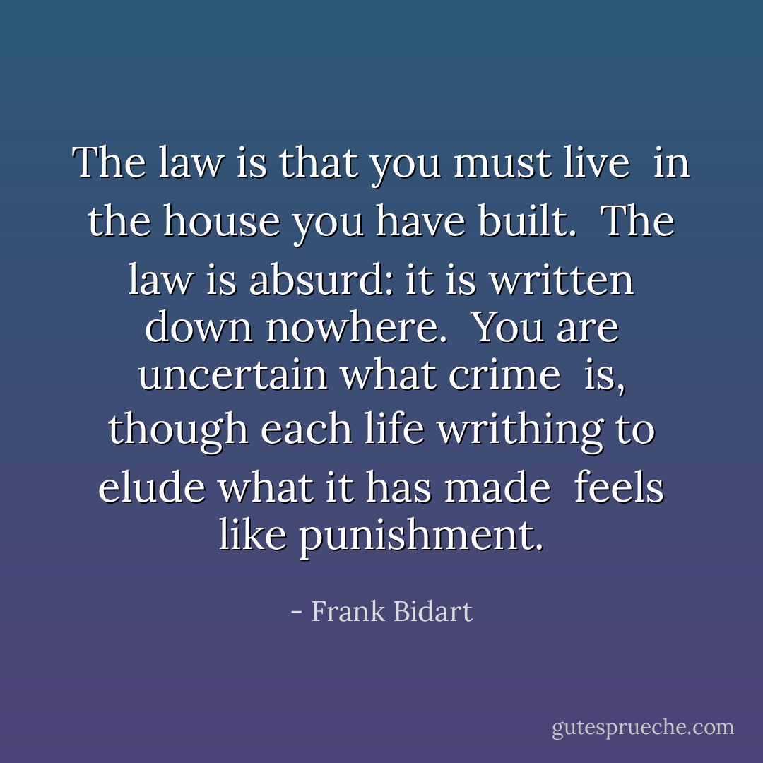 The law is that you<br />must live<br /><br />in the house you have built.<br /><br />The law is absurd: it is<br />written down nowhere.<br /><br />You are uncertain what crime<br /><br />is, though each life writhing to<br />elude what it has made<br /><br />feels like punishment. - Frank Bidart