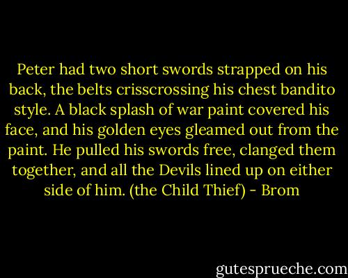 Peter had two short swords strapped on his back, the belts crisscrossing his chest bandito style. A black splash of war paint covered his face, and his golden eyes gleamed out from the paint. He pulled his swords free, clanged them together, and all the Devils lined up on either side of him. (the Child Thief) - Brom