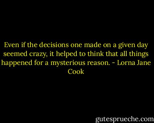 Even if the decisions one made on a given day seemed crazy, it helped to think that all things happened for a mysterious reason. - Lorna Jane Cook