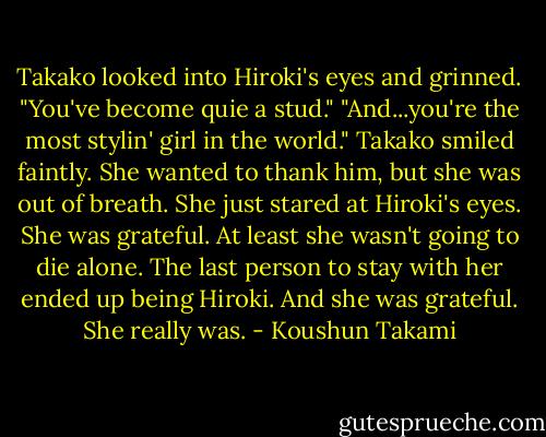Takako looked into Hiroki's eyes and grinned.<br />"You've become quie a stud."<br />"And...you're the most stylin' girl in the world."<br />Takako smiled faintly. She wanted to thank him, but she was out of breath. She just stared at Hiroki's eyes. She was grateful. At least she wasn't going to die alone. The last person to stay with her ended up being Hiroki. And she was grateful. She really was. - Koushun Takami