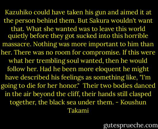 Kazuhiko could have taken his gun and aimed it at the person behind them. But Sakura wouldn't want that. What she wanted was to leave this world quietly before they got sucked into this horrible massacre. Nothing was more important to him than her. There was no room for compromise. If this were what her trembling soul wanted, then he would follow her. Had he been more eloquent he might have described his feelings as something like, "I'm going to die for her honor."<br /><br />Their two bodies danced in the air beyond the cliff, their hands still clasped together, the black sea under them. - Koushun Takami