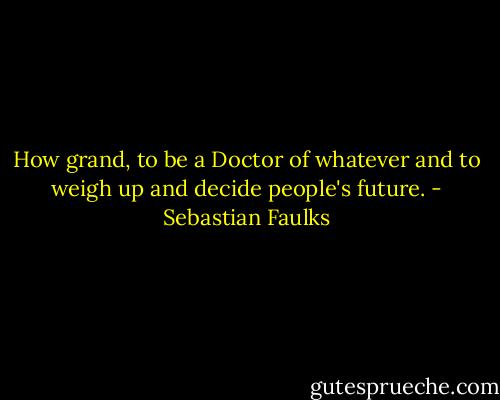 How grand, to be a Doctor of whatever and to weigh up and decide people's future. - Sebastian Faulks