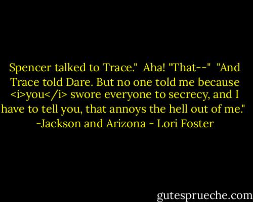 Spencer talked to Trace."<br /><br />Aha! "That--"<br /><br />"And Trace told Dare. But no one told me because <i>you</i> swore everyone to secrecy, and I have to tell you, that annoys the hell out of me."<br /><br />-Jackson and Arizona - Lori Foster