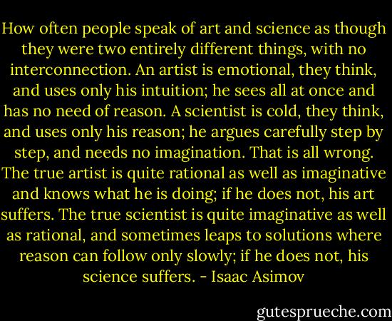 How often people speak of art and science as though they were two entirely different things, with no interconnection. An artist is emotional, they think, and uses only his intuition; he sees all at once and has no need of reason. A scientist is cold, they think, and uses only his reason; he argues carefully step by step, and needs no imagination. That is all wrong. The true artist is quite rational as well as imaginative and knows what he is doing; if he does not, his art suffers. The true scientist is quite imaginative as well as rational, and sometimes leaps to solutions where reason can follow only slowly; if he does not, his science suffers. - Isaac Asimov