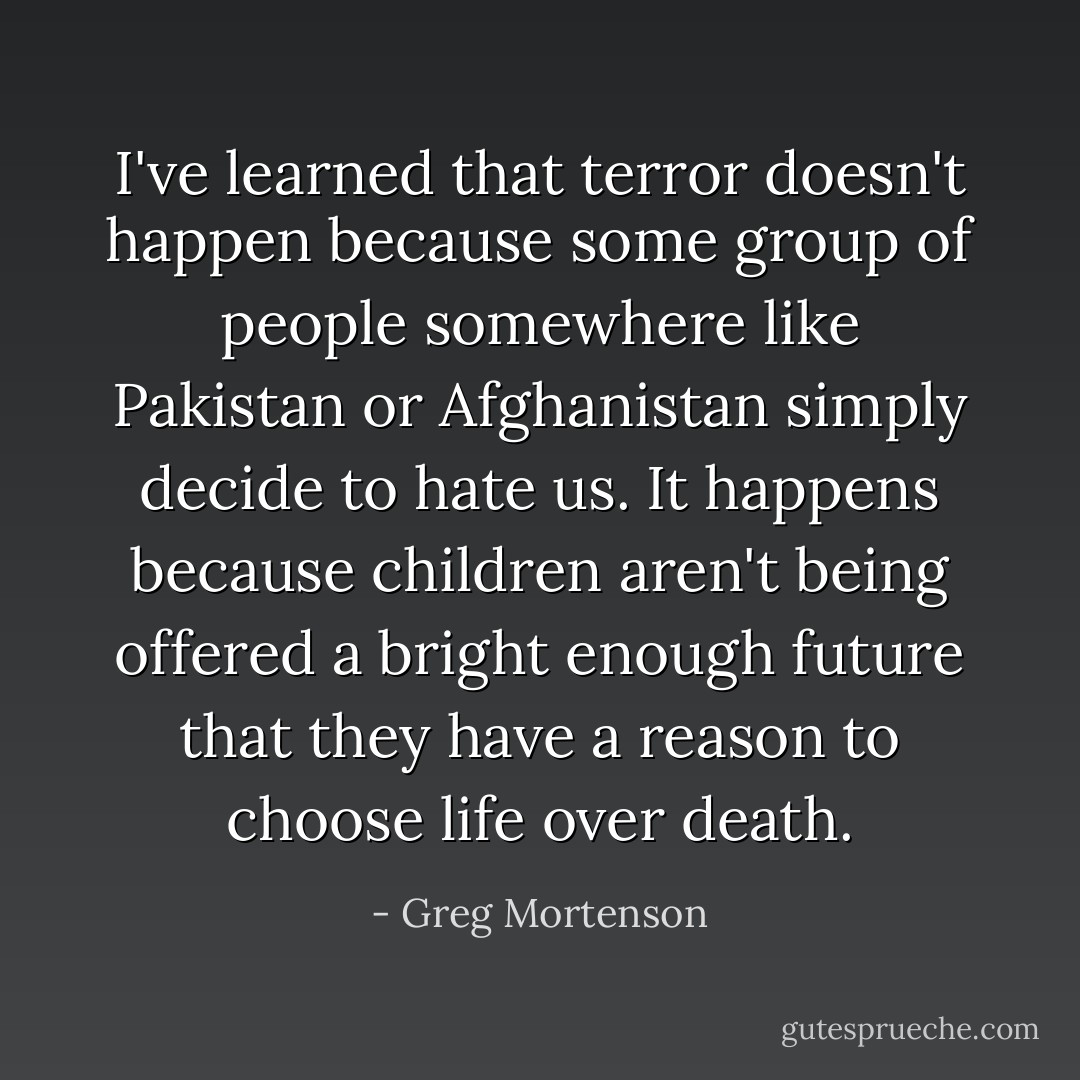 I've learned that terror doesn't happen because some group of people somewhere like Pakistan or Afghanistan simply decide to hate us. It happens because children aren't being offered a bright enough future that they have a reason to choose life over death. - Greg Mortenson
