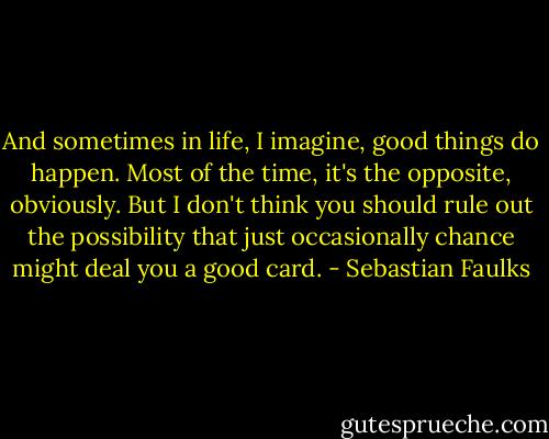 And sometimes in life, I imagine, good things do happen. Most of the time, it's the opposite, obviously. But I don't think you should rule out the possibility that just occasionally chance might deal you a good card. - Sebastian Faulks