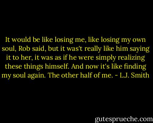 It would be like losing me, like losing my own soul, Rob said, but it was't really like him saying it to her, it was as if he were simply realizing these things himself. And now it's like finding my soul again. The other half of me. - L.J. Smith