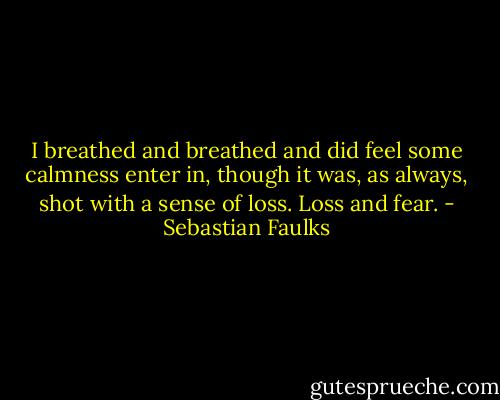 I breathed and breathed and did feel some calmness enter in, though it was, as always, shot with a sense of loss. Loss and fear. - Sebastian Faulks