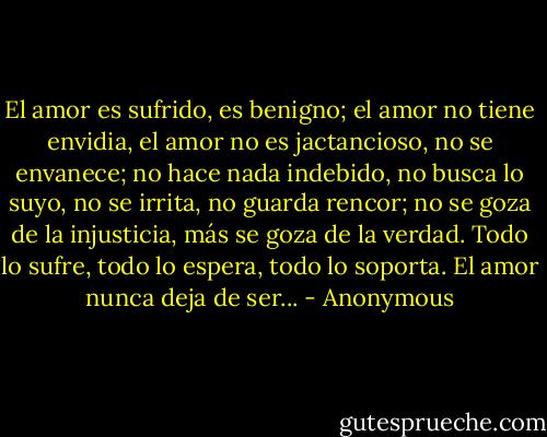 El amor es sufrido, es benigno;<br />el amor no tiene envidia, el amor no es<br />jactancioso, no se envanece; no hace nada<br />indebido, no busca lo suyo, no se irrita, no<br />guarda rencor; no se goza de la injusticia, más<br />se goza de la verdad. Todo lo sufre, todo lo<br />espera, todo lo soporta. El amor nunca deja de<br />ser... - Anonymous