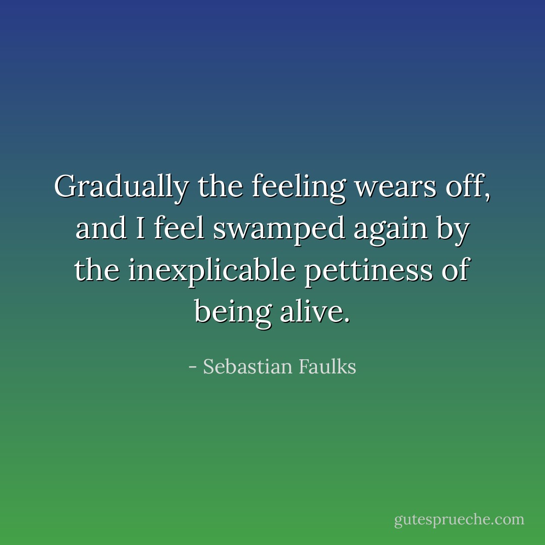 Gradually the feeling wears off, and I feel swamped again by the inexplicable pettiness of being alive. - Sebastian Faulks