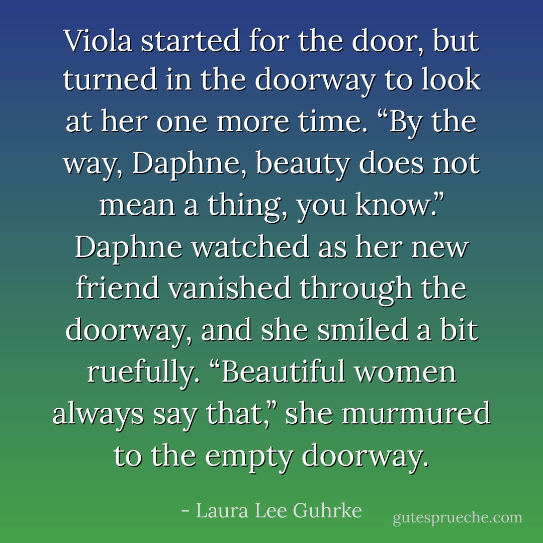 Viola started for the door, but turned in the doorway to look at her one more time. “By the way, Daphne, beauty does not mean a thing, you know.”<br />Daphne watched as her new friend vanished through the doorway, and she smiled a bit ruefully. “Beautiful women always say that,” she murmured to the empty doorway. - Laura Lee Guhrke