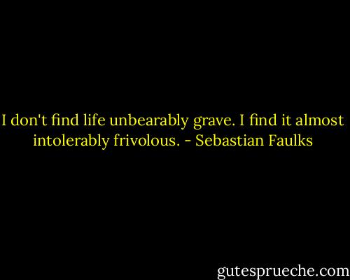 I don't find life unbearably grave. I find it almost intolerably frivolous. - Sebastian Faulks