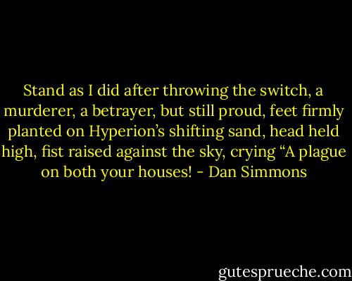 Stand as I did after throwing the switch, a murderer, a betrayer, but still proud, feet firmly planted on Hyperion’s shifting sand, head held high, fist raised against the sky, crying “A plague on both your houses! - Dan Simmons