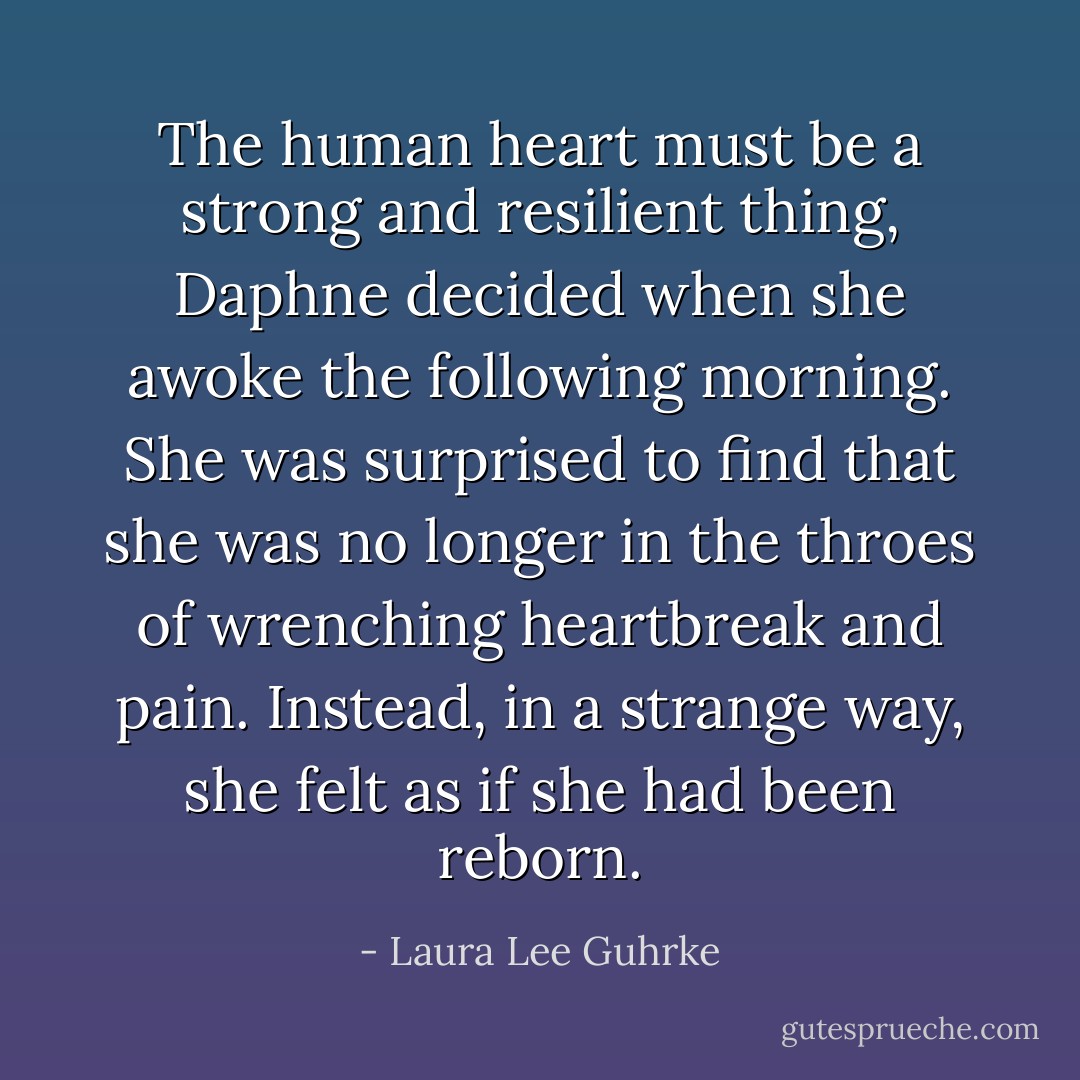 The human heart must be a strong and resilient thing, Daphne decided when she awoke the following morning. She was surprised to find that she was no longer in the throes of wrenching heartbreak and pain. Instead, in a strange way, she felt as if she had been reborn. - Laura Lee Guhrke