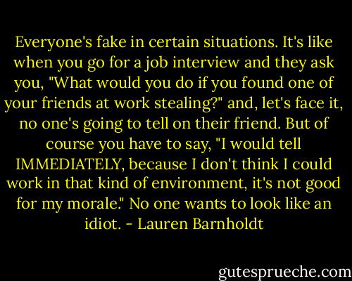 Everyone's fake in certain situations. It's like when you go for a job interview and they ask you, "What would you do if you found one of your friends at work stealing?" and, let's face it, no one's going to tell on their friend. But of course you have to say, "I would tell IMMEDIATELY, because I don't think I could work in that kind of environment, it's not good for my morale." No one wants to look like an idiot. - Lauren Barnholdt