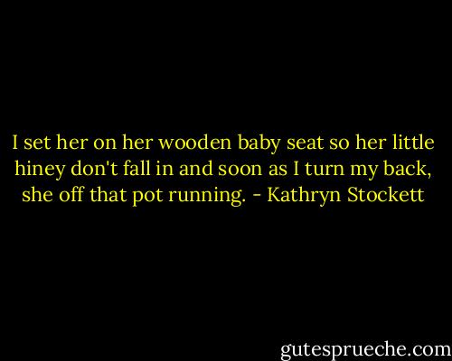 I set her on her wooden baby seat so her little hiney don't fall in and soon as I turn my back, she off that pot running. - Kathryn Stockett