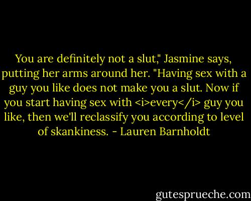 You are definitely not a slut," Jasmine says, putting her arms around her. "Having sex with a guy you like does not make you a slut. Now if you start having sex with <i>every</i> guy you like, then we'll reclassify you according to level of skankiness. - Lauren Barnholdt
