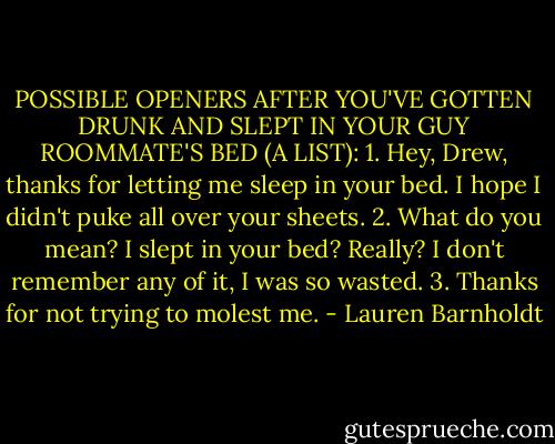 POSSIBLE OPENERS AFTER YOU'VE GOTTEN DRUNK AND SLEPT IN YOUR GUY ROOMMATE'S BED (A LIST):<br />1. Hey, Drew, thanks for letting me sleep in your bed. I hope I didn't puke all over your sheets.<br />2. What do you mean? I slept in your bed? Really? I don't remember any of it, I was so wasted.<br />3. Thanks for not trying to molest me. - Lauren Barnholdt