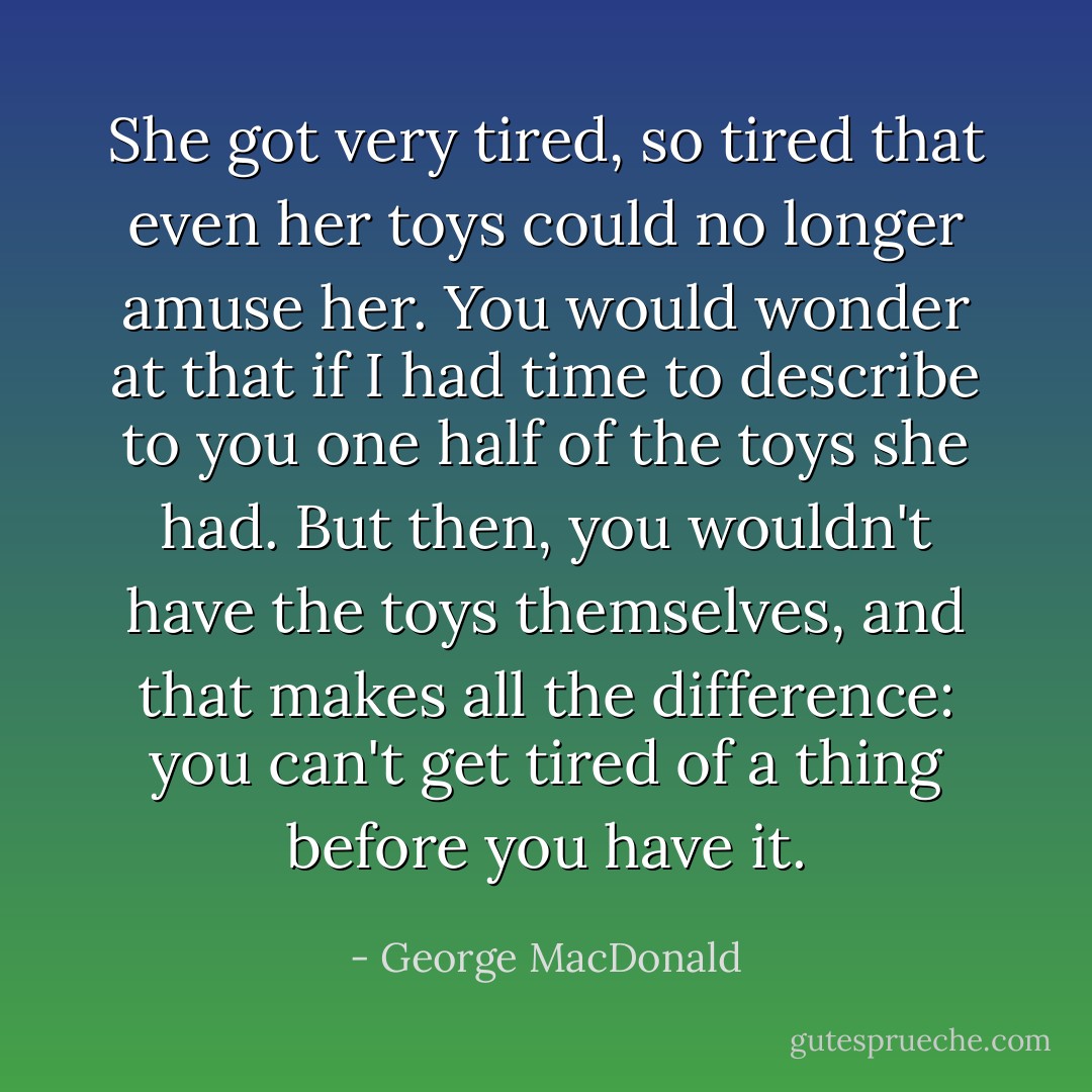 She got very tired, so tired that even her toys could no longer amuse her. You would wonder at that if I had time to describe to you one half of the toys she had. But then, you wouldn't have the toys themselves, and that makes all the difference: you can't get tired of a thing before you have it. - George MacDonald