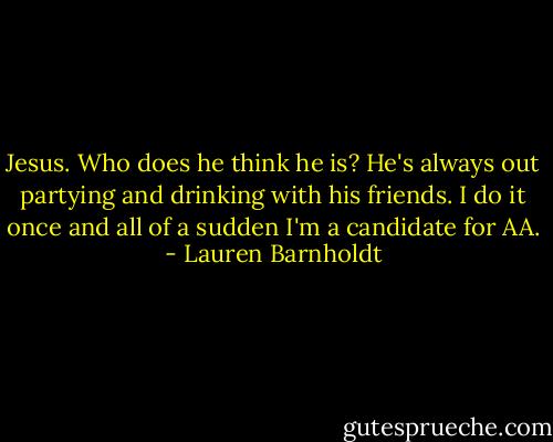 Jesus. Who does he think he is? He's always out partying and drinking with his friends. I do it once and all of a sudden I'm a candidate for AA. - Lauren Barnholdt