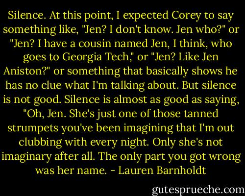 Silence. At this point, I expected Corey to say something like, "Jen? I don't know. Jen who?" or "Jen? I have a cousin named Jen, I think, who goes to Georgia Tech," or "Jen? Like Jen Aniston?" or something that basically shows he has no clue what I'm talking about. But silence is not good. Silence is almost as good as saying, "Oh, Jen. She's just one of those tanned strumpets you've been imagining that I'm out clubbing with every night. Only she's not imaginary after all. The only part you got wrong was her name. - Lauren Barnholdt