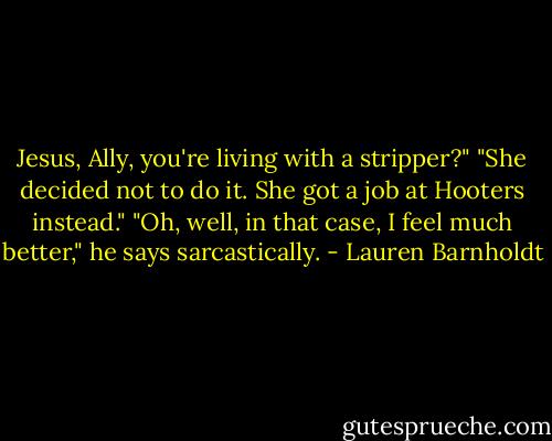 Jesus, Ally, you're living with a stripper?"<br />"She decided not to do it. She got a job at Hooters instead."<br />"Oh, well, in that case, I feel much better," he says sarcastically. - Lauren Barnholdt